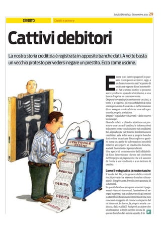 Soldi&Diritti 121 Novembre 2011      29
        CREDITO           Diritti e privacy




Cattivi debitori
La nostra storia creditizia è registrata in apposite banche dati. A volte basta
un vecchio protesto per vedersi negare un prestito. Ecco come uscirne.




                                                      E
                                                                   ssere stati cattivi pagatori in pas-
                                                                   sato e non poter accedere, oggi, a
                                                                   un ﬁnanziamento per l’acquisto di
                                                                   una casa oppure di un’automobi-
                                                                   le. Per lo stesso motivo si possono
                                                       avere problemi quando chiediamo a una
                                                       banca di aprire un conto corrente.
                                                       Oppure trovarsi spiacevolmente tacciati, a
                                                       torto o a ragione, di poca aﬃdabilità nella
                                                       corresponsione di una rata o nell’emissione
                                                       di un assegno e voler chiarire una volta per
                                                       tutte la propria posizione.
                                                       Difetti - e qualche volta virtù - delle nuove
                                                       tecnologie.
                                                       Quando infatti si chiede e si ottiene un pre-
                                                       stito o una carta di credito, le informazioni
                                                       sul nostro conto conﬂuiscono nei cosiddetti
                                                       Sic, sigla che sta per Sistemi di informazioni
                                                       creditizie, vale a dire vere e proprie banche
                                                       dati online incaricate di raccogliere e gesti-
                                                       re tutta una serie di informazioni sensibili
                                                       relative ai rapporti di credito fra banche,
                                                       società ﬁnanziarie e i propri clienti.
                                                       Una specie di termomentro dell’aﬃdabili-
                                                       tà di un determinato cliente nei confronti
                                                       dell’impegno di pagamento che si è assunto
                                                       di fronte a un venditore o a un istituto di
                                                       credito.

                                                       Come il web giudica le nostre tasche
                                                       Il ruolo dei Sic, e in genere delle centrali
                                                       rischi private che servono banche e ﬁnan-
                                                       ziarie, è importante. Forniscono garanzia di
                                                       solvibilità.
                                                       In questi database vengono annotati i paga-
                                                       menti ritardati o mancati, l’emissione di as-
                                                       segni scoperti, ma anche prestiti già estinti
                                                       e addirittura ﬁnanziamenti richiesti ma non
                                                       concessi o oggetto di rinuncia da parte del
                                                       richiedente. In breve, la propria storia cre-
                                                       ditizia, dalla A alla Z. Può però accadere che
                                                       un cittadino si trovi iscritto in una di
                                                       queste banche dati senza saperlo. E lo
 