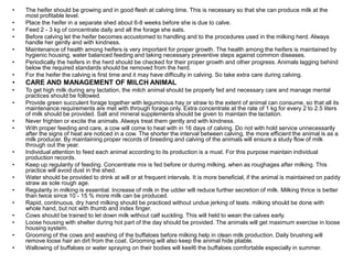 • The heifer should be growing and in good flesh at calving time. This is necessary so that she can produce milk at the
most profitable level.
• Place the heifer in a separate shed about 6-8 weeks before she is due to calve.
• Feed 2 - 3 kg of concentrate daily and all the forage she eats.
• Before calving let the heifer becomes accustomed to handling and to the procedures used in the milking herd. Always
handle her gently and with kindness.
• Maintenance of health among heifers is very important for proper growth. The health among the heifers is maintained by
hygienic housing, water balanced feeding and taking necessary preventive steps against common diseases.
• Periodically the heifers in the herd should be checked for their proper growth and other progress. Animals lagging behind
below the required standards should be removed from the herd.
• For the heifer the calving is first time and it may have difficulty in calving. So take extra care during calving.
• CARE AND MANAGEMENT OF MILCH ANIMAL
• To get high milk during any lactation, the milch animal should be properly fed and necessary care and manage mental
practices should be followed.
• Provide green succulent forage together with leguminous hay or straw to the extent of animal can consume, so that all its
maintenance requirements are met with through forage only. Extra concentrate at the rate of 1 kg for every 2 to 2.5 liters
of milk should be provided. Salt and mineral supplements should be given to maintain the lactation.
• Never frighten or excite the animals. Always treat them gently and with kindness.
• With proper feeding and care, a cow will come to heat with in 16 days of calving. Do not with hold service unnecessarily
after the signs of heat are noticed in a cow. The shorter the interval between calving, the more efficient the animal is as a
milk producer. By maintaining proper records of breeding and calving of the animals will ensure a study flow of milk
through out the year.
• Individual attention to feed each animal according to its production is a must. For this purpose maintain individual
production records.
• Keep up regularity of feeding. Concentrate mix is fed before or during milking, when as roughages after milking. This
practice will avoid dust in the shed.
• Water should be provided to drink at will or at frequent intervals. It is more beneficial, if the animal is maintained on paddy
straw as sole rough age.
• Regularity in milking is essential. Increase of milk in the udder will reduce further secretion of milk. Milking thrice is better
than twice since 10 - 15 % more milk can be produced.
• Rapid, continuous, dry hand milking should be practiced without undue jerking of teats. milking should be done with
whole hand, but not with thumb and index finger.
• Cows should be trained to let down milk without calf suckling. This will held to wean the calves early.
• Loose housing with shelter during hot part of the day should be provided. The animals will get maximum exercise in loose
housing system.
• Grooming of the cows and washing of the buffaloes before milking help in clean milk production. Daily brushing will
remove loose hair an dirt from the coat. Grooming will also keep the animal hide pliable.
• Wallowing of buffaloes or water spraying on their bodies will keeI6 the buffaloes comfortable especially in summer.
 