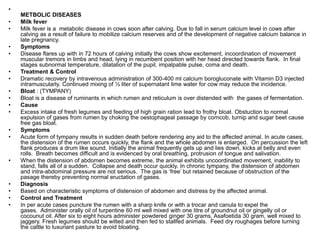 •
METBOLIC DISEASES
• Milk fever
• Milk fever is a metabolic disease in cows soon after calving. Due to fall in serum calcium level in cows after
calving as a result of failure to mobilize calcium reserves and of the development of negative calcium balance in
late pregnancy.
• Symptoms
• Disease flares up with in 72 hours of calving initially the cows show excitement, incoordination of movement
muscular tremors in limbs and head, lying in recumbent position with her head directed towards flank. In final
stages subnormal temperature, dilatation of the pupil, impalpable pulse, coma and death.
• Treatment & Control
• Dramatic recovery by intravenous administration of 300-400 ml calcium borogluconate with Vitamin D3 injected
intramuscularly. Continued mixing of ½ liter of supernatant lime water for cow may reduce the incidence.
• Bloat : (TYMPANY)
• Bloat is a disease of ruminants in which rumen and reticulum is over distended with the gases of fermentation.
• Cause
• Excess intake of fresh legumes and feeding of high grain ration lead to frothy bloat. Obstuction to normal
expulsion of gases from rumen by choking the oestophageal passage by corncob, turnip and sugar beet cause
free gas bloat.
• Symptoms
• Acute form of tympany results in sudden death before rendering any aid to the affected animal. In acute cases,
the distension of the rumen occurs quickly, the flank and the whole abdomen is enlarged. On percussion the left
flank produces a drum like sound, Initially the animal frequently gets up and lies down, kicks at belly and even
rolls. Breath becomes difficult and is evidenced by oral breathing, protrusion of tongue and salivation.
• When the distension of abdomen becomes extreme, the animal exhibits uncoordinated movement, inability to
stand, falls all of a sudden. Collapse and death occur quickly. In chronic tympany, the distension of abdomen
and intra-abdominal pressure are not serious. The gas is ‘free’ but retained because of obstruction of the
pasage thereby preventing normal eructation of gases.
• Diagnosis
• Based on characteristic symptoms of distension of abdomen and distress by the affected animal.
• Control and Treatment
• In per acute cases puncture the rumen with a sharp knife or with a trocar and canula to expel the
gases. Administer orally oil of turpentine 60 ml well mixed with one litre of groundnut oil or gingelly oil or
cocounut oil. After six to eight hours administer powdered ginger 30 grams, Asafoetida 30 gram, well mixed to
jaggery. Fresh legumes should be wilted and then fed to stallfed animals. Feed dry roughages before turning
the cattle to luxuriant pasture to avoid bloating.
 
