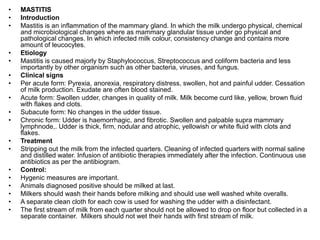 • MASTITIS
• Introduction
• Mastitis is an inflammation of the mammary gland. In which the milk undergo physical, chemical
and microbiological changes where as mammary glandular tissue under go physical and
pathological changes. In which infected milk colour, consistency change and contains more
amount of leucocytes.
• Etiology
• Mastitis is caused majorly by Staphylococcus, Streptococcus and coliform bacteria and less
importantly by other organism such as other bacteria, viruses, and fungus.
• Clinical signs
• Per acute form: Pyrexia, anorexia, respiratory distress, swollen, hot and painful udder. Cessation
of milk production. Exudate are often blood stained.
• Acute form: Swollen udder, changes in quality of milk. Milk become curd like, yellow, brown fluid
with flakes and clots.
• Subacute form: No changes in the udder tissue.
• Chronic form: Udder is haemorrhagic, and fibrotic. Swollen and palpable supra mammary
lymphnode,. Udder is thick, firm, nodular and atrophic, yellowish or white fluid with clots and
flakes.
• Treatment
• Stripping out the milk from the infected quarters. Cleaning of infected quarters with normal saline
and distilled water. Infusion of antibiotic therapies immediately after the infection. Continuous use
antibiotics as per the antibiogram.
• Control:
• Hygenic measures are important.
• Animals diagnosed positive should be milked at last.
• Milkers should wash their hands before milking and should use well washed white overalls.
• A separate clean cloth for each cow is used for washing the udder with a disinfectant.
• The first stream of milk from each quarter should not be allowed to drop on floor but collected in a
separate container. Milkers should not wet their hands with first stream of milk.
 