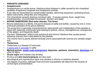 • PARASITIC DISEASES
• Anaplasmosis
• Anaplasmosis is a vector-borne, infectious blood disease in cattle caused by the rickesttsial
parasites Anaplasma marginale and Anaplasma centrale.
• It can also be transmitted via contaminated needles, dehorning equipment, castrating knives,
tattoo instruments, biting flies and mosquitoes.
• The intracellular parasite destroys red blood cells. It causes anemia, fever, weight loss,
breathlessness, uncoordinated movements, abortion and death.
• BOVINE BABESIOSIS (Red water disease, Tick fever)
• Bovine babesiosis is a febrile, tick-borne disease of cattle and buffalo, caused by one or more
protozoan parasites of the genus Babesia.
• The acute form is generally characterized by rapid growth and multiplication of the parasite in
blood with extensive erythrocytic lysis leading to anemia, icterus, hemoglobinuria, enlargement
of the spleen, and frequently, death.
• The term "Babesiasis" refers to the subclinical and chronic infections that usually persist
following recovery from initial attack by the parasite.
• The chronic form is poorly defined clinically and is associated with anemia and variable weight
loss.
• Theileriosis
• Theileriosis is a disease of mammals-
• T. parva and T. annulata in cattle
• Marked pyrexia, lymph node enlargement, dyspnoea, epistaxis, emaciation, diarrhoea and
other GI signs.
• Ocular signs and masses may develop.
• Pruritus and skin lesions/plaques are also seen.
• Neurological and reproductive signs may develop in chronic or endemic disease.
• The degree of pyrexia, pathogen load and host susceptibility will determine the severity of
clinical signs at presentation.
 