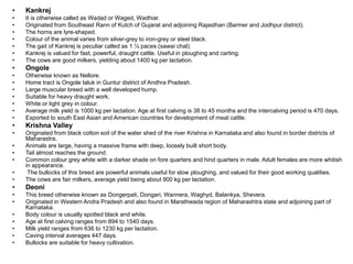 • Kankrej
• It is otherwise called as Wadad or Waged, Wadhiar.
• Originated from Southeast Rann of Kutch of Gujarat and adjoining Rajasthan (Barmer and Jodhpur district).
• The horns are lyre-shaped.
• Colour of the animal varies from silver-grey to iron-grey or steel black.
• The gait of Kankrej is peculiar called as 1 ¼ paces (sawai chal).
• Kankrej is valued for fast, powerful, draught cattle. Useful in ploughing and carting.
• The cows are good milkers, yielding about 1400 kg per lactation.
• Ongole
• Otherwise known as Nellore.
• Home tract is Ongole taluk in Guntur district of Andhra Pradesh.
• Large muscular breed with a well developed hump.
• Suitable for heavy draught work.
• White or light grey in colour.
• Average milk yield is 1000 kg per lactation. Age at first calving is 38 to 45 months and the intercalving period is 470 days.
• Exported to south East Asian and American countries for development of meat cattle.
• Krishna Valley
• Originated from black cotton soil of the water shed of the river Krishna in Karnataka and also found in border districts of
Maharastra.
• Animals are large, having a massive frame with deep, loosely built short body.
• Tail almost reaches the ground.
• Common colour grey white with a darker shade on fore quarters and hind quarters in male. Adult females are more whitish
in appearance.
• The bullocks of this breed are powerful animals useful for slow ploughing, and valued for their good working qualities.
• The cows are fair milkers, average yield being about 900 kg per lactation.
• Deoni
• This breed otherwise known as Dongerpati, Dongari, Wannera, Waghyd, Balankya, Shevera.
• Originated in Western Andra Pradesh and also found in Marathwada region of Maharashtra state and adjoining part of
Karnataka.
• Body colour is usually spotted black and white.
• Age at first calving ranges from 894 to 1540 days.
• Milk yield ranges from 636 to 1230 kg per lactation.
• Caving interval averages 447 days.
• Bullocks are suitable for heavy cultivation.
 