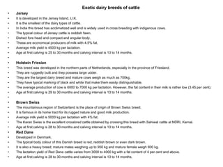 Exotic dairy breeds of cattle
• Jersey
• It is developed in the Jersey Island, U.K.
• It is the smallest of the dairy types of cattle.
• In India this breed has acclimatized well and is widely used in cross breeding with indigenous cows.
• The typical colour of Jersey cattle is reddish fawn.
• Dished fore head and compact and angular body.
• These are economical producers of milk with 4.5% fat.
• Average milk yield is 4500 kg per lactation.
• Age at first calving is 25 to 30 months and calving interval is 13 to 14 months.
•
• Holstein Friesian
• This breed was developed in the northern parts of Netherlands, especially in the province of Friesland.
• They are ruggedly built and they possess large udder.
• They are the largest dairy breed and mature cows weigh as much as 700kg.
• They have typical marking of black and white that make them easily distinguishable.
• The average production of cow is 6000 to 7000 kg per lactation. However, the fat content in their milk is rather low (3.45 per cent).
• Age at first calving is 29 to 30 months and calving interval is 13 to 14 months.
•
• Brown Swiss
• The mountainous region of Switzerland is the place of origin of Brown Swiss breed.
• It is famous in its home tract for its rugged nature and good milk production.
• Average milk yield is 5000 kg per lactation with 4% fat.
• The Karan Swiss is the excellent crossbred cattle obtained by crossing this breed with Sahiwal cattle at NDRI, Karnal.
• Age at first calving is 28 to 30 months and calving interval is 13 to 14 months.
• Red Dane
• Developed in Denmark.
• The typical body colour of this Danish breed is red, reddish brown or even dark brown.
• It is also a heavy breed; mature males weighing up to 950 kg and mature female weigh 600 kg.
• The lactation yield of Red Dane cattle varies from 3000 to 4000 kg with a fat content of 4 per cent and above.
• Age at first calving is 28 to 30 months and calving interval is 13 to 14 months.
 