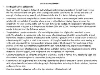 FEED MANAGEMENT
• Feeding of Calves Colostrums
• It will vary with the system followed, but whatever system may be practiced, the calf must receive
the first milk which the cow gives after calving and is called colostrums. Be sure to feed the calf
enough of colostrums between 2 to 2.5 liters daily for the first 3 days following its birth.
• Any excess colostrums may be fed to other calves in the herd in amounts equal to the amount of
whole milk normally fed. If possible where a cow is milked before calving, freeze some of the
colostrums for later feeding to the calf. None of it should be wasted. The digestibility of colostrums
increases when it is given at a temperature between 99oF and 102oF. The importance of colostrums
can be felt more from the following virtues.
• The protein of colostrums consists of a much higher proportion of globulin than doe’s normal
milk. The globulins are presumed to be the source of antibodies which aid in protecting the animal
from many infections liable to affect it after birth. Gamma - globulin level in blood serum of neonatal
calves is only 0.97 mg/ml at birth. It increase to 16.55 mg/ml level after first colostrums feeding at
12 hr and subsequently on the second day shows a peak of 28.18 mg/ml. This level more or less
persists till the reti-culoendothelial system of the calf starts functioning to produce antibodies.
• The protein content of colostrums is 3 to 5 times as that of normal milk. It is also rich in some of the
materials, of which copper, iron, magnesium and manganese are important.
• Colostrums contain 5-15 times the amount of Vitamin A- found in normal milk, depending upon the
character of the ration given to the mother during the rest period.
• Colostrums is also superior to milk in having a considerably greater amount of several other vitamins
which have been found essential in the growth of dairy calves, including riboflavin, choline, thiamine
and pantothenic acid.
• Colostrums act as a laxative to free the digestive tract of faecal material.
 