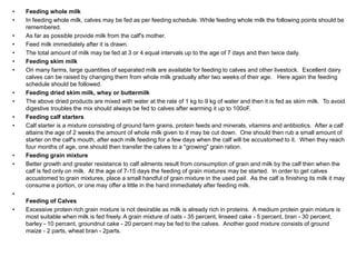 • Feeding whole milk
• In feeding whole milk, calves may be fed as per feeding schedule. While feeding whole milk the following points should be
remembered.
• As far as possible provide milk from the calf's mother.
• Feed milk immediately after it is drawn.
• The total amount of milk may be fed at 3 or 4 equal intervals up to the age of 7 days and then twice daily.
• Feeding skim milk
• On many farms, large quantities of separated milk are available for feeding to calves and other livestock. Excellent dairy
calves can be raised by changing them from whole milk gradually after two weeks of their age. Here again the feeding
schedule should be followed.
• Feeding dried skim milk, whey or buttermilk
• The above dried products are mixed with water at the rate of 1 kg to 9 kg of water and then it is fed as skim milk. To avoid
digestive troubles the mix should always be fed to calves after warming it up to 100oF.
• Feeding calf starters
• Calf starter is a mixture consisting of ground farm grains, protein feeds and minerals, vitamins and antibiotics. After a calf
attains the age of 2 weeks the amount of whole milk given to it may be cut down. One should then rub a small amount of
starter on the calf's mouth, after each milk feeding for a few days when the calf will be accustomed to it. When they reach
four months of age, one should then transfer the calves to a "growing" grain ration.
• Feeding grain mixture
• Better growth and greater resistance to calf ailments result from consumption of grain and milk by the calf then when the
calf is fed only on milk. At the age of 7-15 days the feeding of grain mixtures may be started. In order to get calves
accustomed to grain mixtures, place a small handful of grain mixture in the used pail. As the calf is finishing its milk it may
consume a portion, or one may offer a little in the hand immediately after feeding milk.
•
Feeding of Calves
• Excessive protein rich grain mixture is not desirable as milk is already rich in proteins. A medium protein grain mixture is
most suitable when milk is fed freely. A grain mixture of oats - 35 percent, linseed cake - 5 percent, bran - 30 percent,
barley - 10 percent, groundnut cake - 20 percent may be fed to the calves. Another good mixture consists of ground
maize - 2 parts, wheat bran - 2parts.
 
