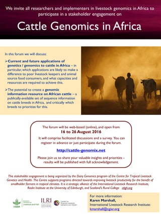We invite all researchers and implementers in livestock genomics in Africa to
participate in a stakeholder engagement on
This stakeholder engagement is being organized by the Dairy Genomics program of the Centre for Tropical Livestock
Genetics and Health. The Centre supports programs directed towards improving livestock productivity for the benefit of
smallholder farmers in tropical climates. It is a strategic alliance of the International Livestock Research Institute,
Roslin Institute at the University of Edinburgh, and Scotland’s Rural College ctlgh.org
In this forum we will discuss:
Current and future applications of
genetics / genomics to cattle in Africa – in
particular, which applications are likely to make a
difference to poor livestock keepers and animal
source food consumers, and what capacities and
resources are required to achieve this.
The potential to create a genomic
information resource on African cattle – a
publically-available set of sequence information
on cattle breeds in Africa, and critically which
breeds to prioritize for this.
Cattle Genomics in Africa.
The forum will be web-based (online), and open from
16 to 26 August 2016
It will comprise facilitated discussions and a survey. You can
register in advance or just participate during the forum.
http://cattle-genomix.net
Please join us to share your valuable insights and priorities -
results will be published with full acknowledgement.
For more information:
Karen Marshall,
International Livestock Research Institute:
kmarshall@cgiar.org
 