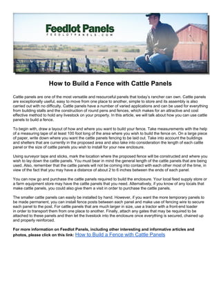 How to Build a Fence with Cattle Panels
Cattle panels are one of the most versatile and resourceful panels that today’s rancher can own. Cattle panels
are exceptionally useful, easy to move from one place to another, simple to store and its assembly is also
carried out with no difficulty. Cattle panels have a number of varied applications and can be used for everything
from building stalls and the construction of round pens and fences, which makes for an attractive and cost
effective method to hold any livestock on your property. In this article, we will talk about how you can use cattle
panels to build a fence.

To begin with, draw a layout of how and where you want to build your fence. Take measurements with the help
of a measuring tape of at least 100 foot long of the area where you wish to build the fence on. On a large piece
of paper, write down where you want the cattle panels fencing to be laid out. Take into account the buildings
and shelters that are currently in the proposed area and also take into consideration the length of each cattle
panel or the size of cattle panels you wish to install for your new enclosure.

Using surveyor tape and sticks, mark the location where the proposed fence will be constructed and where you
wish to lay down the cattle panels. You must bear in mind the general length of the cattle panels that are being
used. Also, remember that the cattle panels will not be coming into contact with each other most of the time, in
view of the fact that you may have a distance of about 2 to 6 inches between the ends of each panel.

You can now go and purchase the cattle panels required to build the enclosure. Your local feed supply store or
a farm equipment store may have the cattle panels that you need. Alternatively, if you know of any locals that
make cattle panels, you could also give them a visit in order to purchase the cattle panels.

The smaller cattle panels can easily be installed by hand. However, if you want the more temporary panels to
be made permanent, you can install fence posts between each panel and make use of fencing wire to secure
each panel to the post. For cattle panels that are much larger in size, use a tractor with a front-end loader
in order to transport them from one place to another. Finally, attach any gates that may be required to be
attached to these panels and then let the livestock into the enclosure once everything is secured, chained up
and properly reinforced.

For more information on Feedlot Panels, including other interesting and informative articles and
photos, please click on this link: How to Build a Fence with Cattle Panels
 