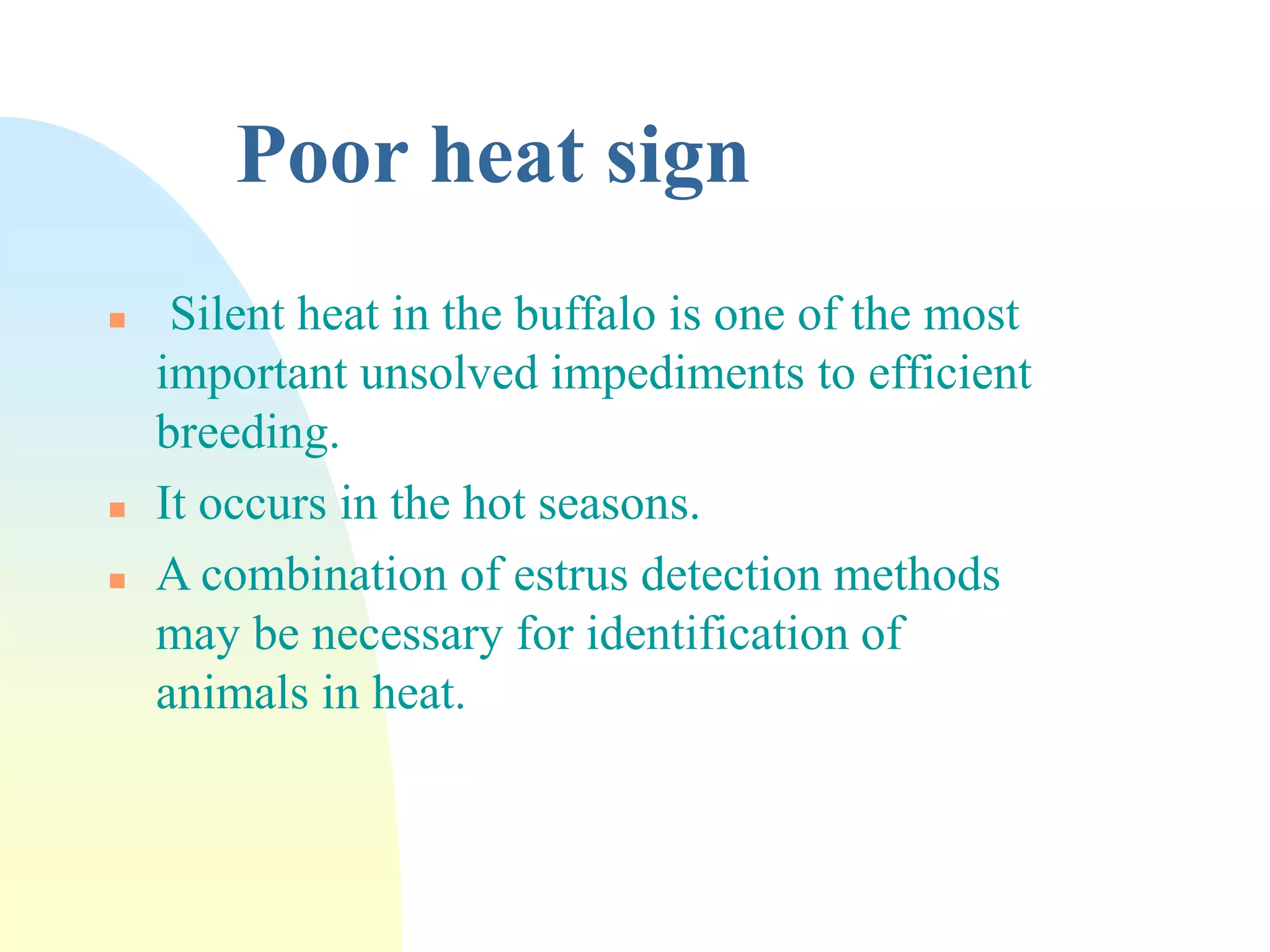 Poor heat sign
 Silent heat in the buffalo is one of the most
important unsolved impediments to efficient
breeding.
 It occurs in the hot seasons.
 A combination of estrus detection methods
may be necessary for identification of
animals in heat.
 