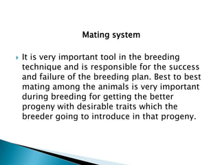 Mating system


It is very important tool in the breeding
technique and is responsible for the success
and failure of the breeding plan. Best to best
mating among the animals is very important
during breeding for getting the better
progeny with desirable traits which the
breeder going to introduce in that progeny.

 