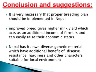 





It is very necessary that proper breeding plan
should be implemented in Nepal
improved breed gives higher milk yield which
acts as an additional income of farmers and
can easily raise their economic status.
Nepal has its own diverse genetic material
which have additional benefit of disease
resistance, hardiness and other characters
suitable for local environment

 