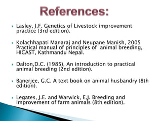 



Lasley, J.F. Genetics of Livestock improvement
practice (3rd edition).

Kolachhapati Manaraj and Neupane Manish, 2005
Practical manual of principles of animal breeding,
HICAST, Kathmandu Nepal.



Dalton,D.C. (1985), An introduction to practical
animal breeding (2nd edition).



Banerjee, G.C. A text book on animal husbandry (8th
edition).



Legates, J.E. and Warwick, E.J. Breeding and
improvement of farm animals (8th edition).

 