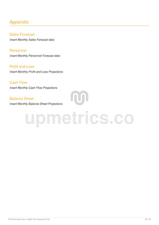 Appendix
Sales Forecast
Insert Monthly Sales Forecast data
Personnel
Insert Monthly Personnel Forecast data
Profit and Loss
Insert Monthly Profit and Loss Projections
Cash Flow
Insert Monthly Cash Flow Projections
Balance Sheet
Insert Monthly Balance Sheet Projections
upmetrics.co
2019 Business Plan | Cattle Farm Business Plan 25 / 25
 