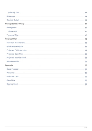 Sales by Year 14
Milestones 14
Detailed Budget 14
Management Summary 17
Management 17
JOHN DOE 17
Personnel Plan 17
Financial Plan 18
Important Assumptions 18
Break-even Analysis 18
Projected Profit and Loss 19
Projected Cash Flow 20
Projected Balance Sheet 22
Business Ratios 23
Appendix 25
Sales Forecast 25
Personnel 25
Profit and Loss 25
Cash Flow 25
Balance Sheet 25
2 / 25
 