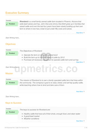Executive Summary
Start Writing here...
Examples
 Riverland
Riverland is a small family owned cattle farm located in Phoenix, Arizona that
sells beef calves and hay. John Doe and Jimmy Doe Both grew up in families that
raised cattle and over the last four years have been slowly building up their own
farm to where it now has a total of just under fifty cows and calves.
The Doe family has been operating the farm on a part-time basis with the help of
Objectives
Start Writing here...
Examples
 Riverland
The Objectives of Riverland:
Operate the farm on company-owned land
Build the farm up to 250-500 head of cattle by 2012
Purchase all necessary equipment to operate cattle farm and cut hay
Obtain a $1.9 million grant to invest in building desired cattle operation
Mission
Start Writing here...
Examples
 Riverland
The mission of Riverland is to own a family operated cattle farm that hires within
the community. The company’s goal is to raise, breed, and sell top quality cattle,
while teaching others how to tend and take care of them.
Keys to Success
Examples
 Riverland
The keys to success for Riverland are:
Healthy cattle that have all of their shots, enough food, and clean water
A good beef market
Weather conditions
Low production costs
upmetrics.co
Read More 
Read More 
Read More 
Read More 
2019 Business Plan | Cattle Farm Business Plan 3 / 25
 