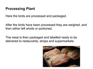 Processing Plant
Here the birds are processed and packaged.
After the birds have been processed they are weighed, and
then either left whole or portioned.
The meat is then packaged and labelled ready to be
delivered to restaurants, shops and supermarkets.
 