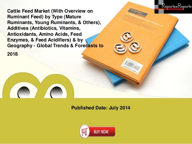 Published Date: July 2014
Cattle Feed Market (With Overview on
Ruminant Feed) by Type (Mature
Ruminants, Young Ruminants, & Others),
Additives (Antibiotics, Vitamins,
Antioxidants, Amino Acids, Feed
Enzymes, & Feed Acidifiers) & by
Geography - Global Trends & Forecasts to
2018
 
