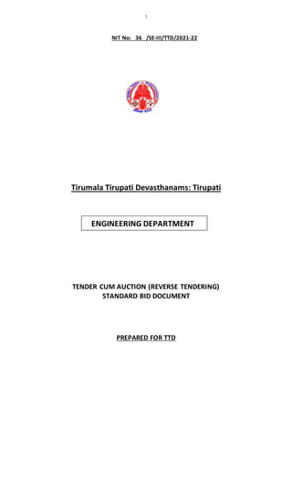1
ENGINEERING DEPARTMENT
NIT No: 36 /SE-III/TTD/2021-22
Tirumala Tirupati Devasthanams: Tirupati
TENDER CUM AUCTION (REVERSE TENDERING)
STANDARD BID DOCUMENT
PREPARED FOR TTD
 