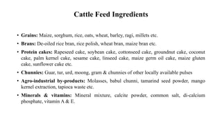 Cattle Feed Ingredients
• Grains: Maize, sorghum, rice, oats, wheat, barley, ragi, millets etc.
• Brans: De-oiled rice bran, rice polish, wheat bran, maize bran etc.
• Protein cakes: Rapeseed cake, soybean cake, cottonseed cake, groundnut cake, coconut
cake, palm kernel cake, sesame cake, linseed cake, maize germ oil cake, maize gluten
cake, sunflower cake etc.
• Chunnies: Guar, tur, urd, moong, gram & chunnies of other locally available pulses
• Agro-industrial by-products: Molasses, babul chunni, tamarind seed powder, mango
kernel extraction, tapioca waste etc.
• Minerals & vitamins: Mineral mixture, calcite powder, common salt, di-calcium
phosphate, vitamin A & E.
 