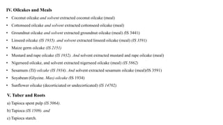 IV. Oilcakes and Meals
• Coconut oilcake and solvent extracted coconut oilcake (meal)
• Cottonseed oilcake and solvent extracted cottonseed oilcake (meal)
• Groundnut oilcake and solvent extracted groundnut oilcake (meal) (IS 3441)
• Linseed oilcake (IS 1935). and solvent extracted linseed oilcake (meal) (IS 3591)
• Maize germ oilcake (IS 2151)
• Mustard and rape oilcake (IS 1932). And solvent extracted mustard and rape oilcake (meal)
• Nigerseed oilcake, and solvent extracted nigerseed oilcake (meal) (IS 5862)
• Sesamum (Til) oilcake (IS 1934). And solvent extracted sesamum oilcake (meal)(IS 3591)
• Soyabean (Glycine. Max) oilcake (IS 1934)
• Sunflower oilcake (decorticiated or undecorticated) (IS 14702).
V. Tuber and Roots
a) Tapioca spent pulp (IS 5064).
b) Tapioca (IS 1509). and
c) Tapioca starch.
 