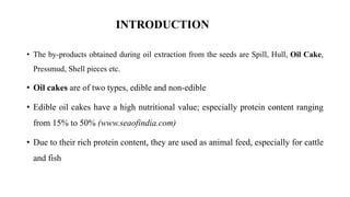 INTRODUCTION
• The by-products obtained during oil extraction from the seeds are Spill, Hull, Oil Cake,
Pressmud, Shell pieces etc.
• Oil cakes are of two types, edible and non-edible
• Edible oil cakes have a high nutritional value; especially protein content ranging
from 15% to 50% (www.seaofindia.com)
• Due to their rich protein content, they are used as animal feed, especially for cattle
and fish
 
