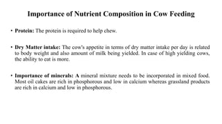 Importance of Nutrient Composition in Cow Feeding
• Protein: The protein is required to help chew.
• Dry Matter intake: The cow's appetite in terms of dry matter intake per day is related
to body weight and also amount of milk being yielded. In case of high yielding cows,
the ability to eat is more.
• Importance of minerals: A mineral mixture needs to be incorporated in mixed food.
Most oil cakes are rich in phosphorous and low in calcium whereas grassland products
are rich in calcium and low in phosphorous.
 