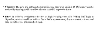 • Vitamins: The cow and calf can both manufacture their own vitamin D. Deficiency can be
avoided by feeding cod liver oil or vitamin A and D in powder form.
• Fibre: In order to concentrate the diet of high yielding cows use feeding stuff high in
digestible nutrients and low in fibre. Such foods are commonly known as concentrates and
they include cereal grains and oil cake.
 
