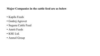 Major Companies in the cattle feed are as below
• Kapila Feeds
• Godrej Agrovet
• Suguna Cattle Feed
• Amrit Feeds
• KSE Ltd.
• Anmol Group
 