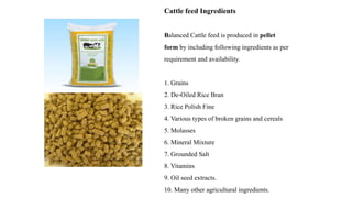 Cattle feed Ingredients
Balanced Cattle feed is produced in pellet
form by including following ingredients as per
requirement and availability.
1. Grains
2. De-Oiled Rice Bran
3. Rice Polish Fine
4. Various types of broken grains and cereals
5. Molasses
6. Mineral Mixture
7. Grounded Salt
8. Vitamins
9. Oil seed extracts.
10. Many other agricultural ingredients.
 