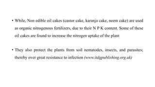 • While, Non edible oil cakes (castor cake, karanja cake, neem cake) are used
as organic nitrogenous fertilizers, due to their N P K content. Some of these
oil cakes are found to increase the nitrogen uptake of the plant
• They also protect the plants from soil nematodes, insects, and parasites;
thereby over great resistance to infection (www.itdgpublishing.org.uk)
 