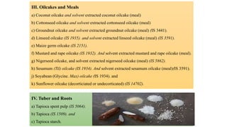 III. Oilcakes and Meals
a) Coconut oilcake and solvent extracted coconut oilcake (meal)
b) Cottonseed oilcake and solvent extracted cottonseed oilcake (meal)
c) Groundnut oilcake and solvent extracted groundnut oilcake (meal) (IS 3441).
d) Linseed oilcake (IS 1935). and solvent extracted linseed oilcake (meal) (IS 3591).
e) Maize germ oilcake (IS 2151).
f) Mustard and rape oilcake (IS 1932). And solvent extracted mustard and rape oilcake (meal).
g) Nigerseed oilcake, and solvent extracted nigerseed oilcake (meal) (IS 5862).
h) Sesamum (Til) oilcake (IS 1934). And solvent extracted sesamum oilcake (meal)(IS 3591).
j) Soyabean (Glycine. Max) oilcake (IS 1934). and
k) Sunflower oilcake (decorticiated or undecorticated) (IS 14702).
IV. Tuber and Roots
a) Tapioca spent pulp (IS 5064).
b) Tapioca (IS 1509). and
c) Tapioca starch.
 