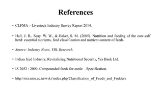 References
• CLFMA – Livestock Industry Survey Report 2014.
• Hall, J. B., Seay, W. W., & Baker, S. M. (2005). Nutrition and feeding of the cow-calf
herd: essential nutrients, feed classification and nutrient content of feeds.
• Source: Industry Notes, YBL Research.
• Indian feed Industry, Revitalizing Nutritional Security, Yes Bank Ltd.
• IS 2052 : 2009, Compounded feeds for cattle – Specification.
• http://oer.nios.ac.in/wiki/index.php/Classification_of_Feeds_and_Fodders
 