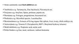 • Some commonly used feed additives are
Antibiotics e.g. Terramycin, Zinc bacitracin, Flavomycin etc.
Enzymes e.g. Amylase, lipase, protease, pepsin etc.
Hormones eg. Estrogen, progesterone, hexosterol etc.
Probiotics e.g. Microbial species. Lactobacillus
Biostimulators e.g. Extracts of living organs like spleen, liver, ovary, chick embryo etc.
Antioxidants e.g. Vitamin E (Tocopherols), BHT ( Butylated hydroxy toluene)
Mold inhibitors e.g. Propionic acid, acetic acid
Pellet binders e.g Gur, meal, molasses, sodium bentonite
 