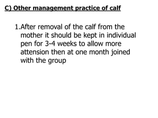 C) Other management practice of calf
1.After removal of the calf from the
mother it should be kept in individual
pen for 3-4 weeks to allow more
attension then at one month joined
with the group
 
