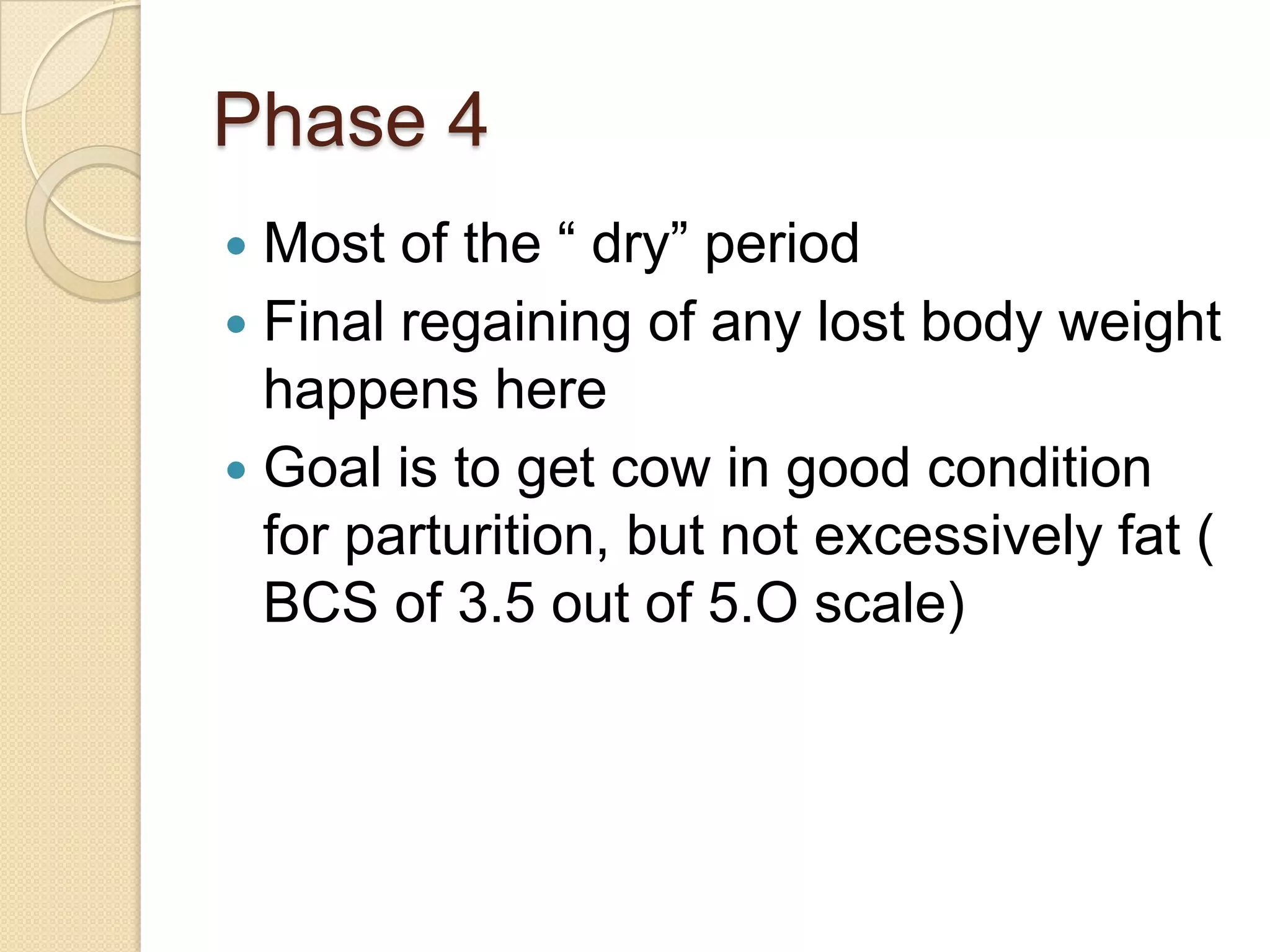 Phase 4Most of the “ dry” periodFinal regaining of any lost body weight happens hereGoal is to get cow in good condition for parturition, but not excessively fat ( BCS of 3.5 out of 5.O scale)
