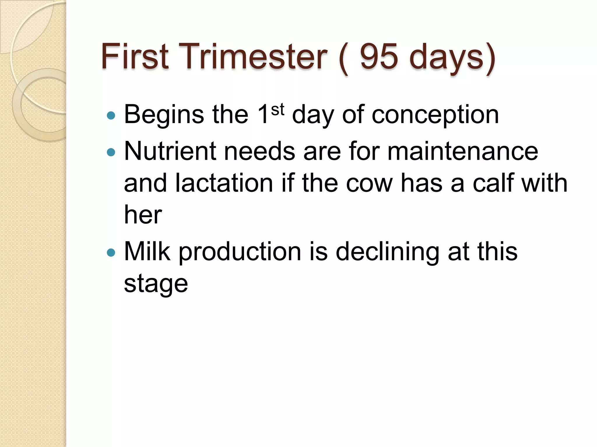 First Trimester ( 95 days)Begins the 1st day of conceptionNutrient needs are for maintenance and lactation if the cow has a calf with her Milk production is declining at this stage