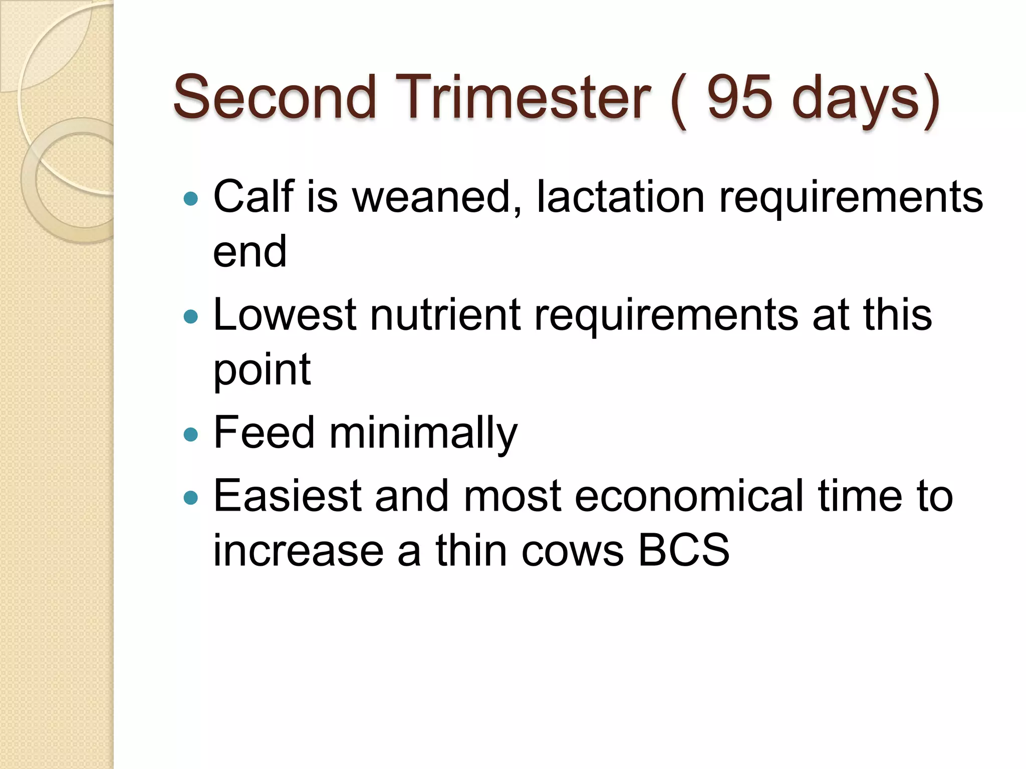 Second Trimester ( 95 days)Calf is weaned, lactation requirements endLowest nutrient requirements at this pointFeed minimally Easiest and most economical time to increase a thin cows BCS