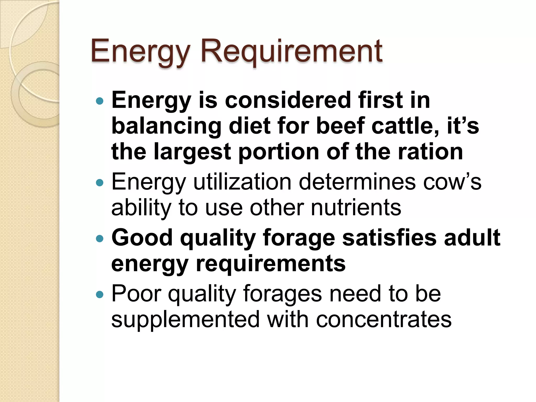 Energy RequirementEnergy is considered first in balancing diet for beef cattle, it’s the largest portion of the rationEnergy utilization determines cow’s ability to use other nutrientsGood quality forage satisfies adult energy requirementsPoor quality forages need to be supplemented with concentrates