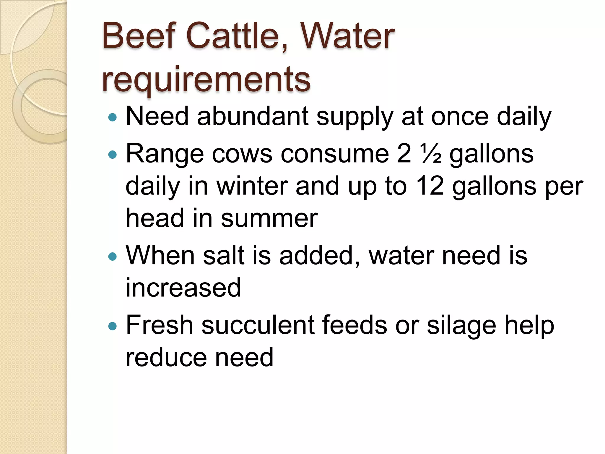 Beef Cattle, Water requirementsNeed abundant supply at once dailyRange cows consume 2 ½ gallons daily in winter and up to 12 gallons per head in summerWhen salt is added, water need is increasedFresh succulent feeds or silage help reduce need