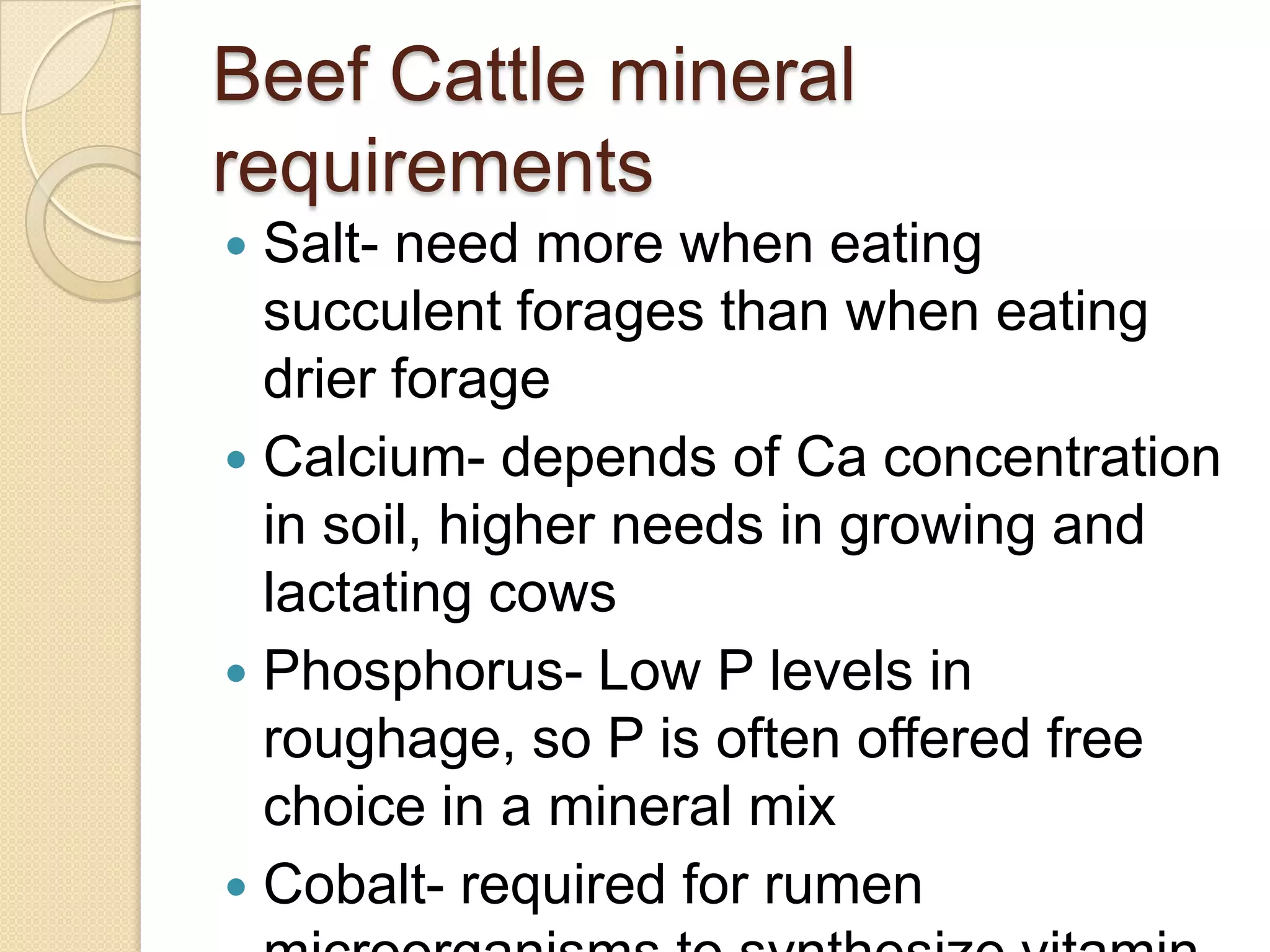 Beef Cattle mineral requirementsSalt- need more when eating succulent forages than when eating drier forageCalcium- depends of Ca concentration in soil, higher needs in growing and lactating cowsPhosphorus- Low P levels in roughage, so P is often offered free choice in a mineral mixCobalt- required for rumen microorganisms to synthesize vitamin B 12