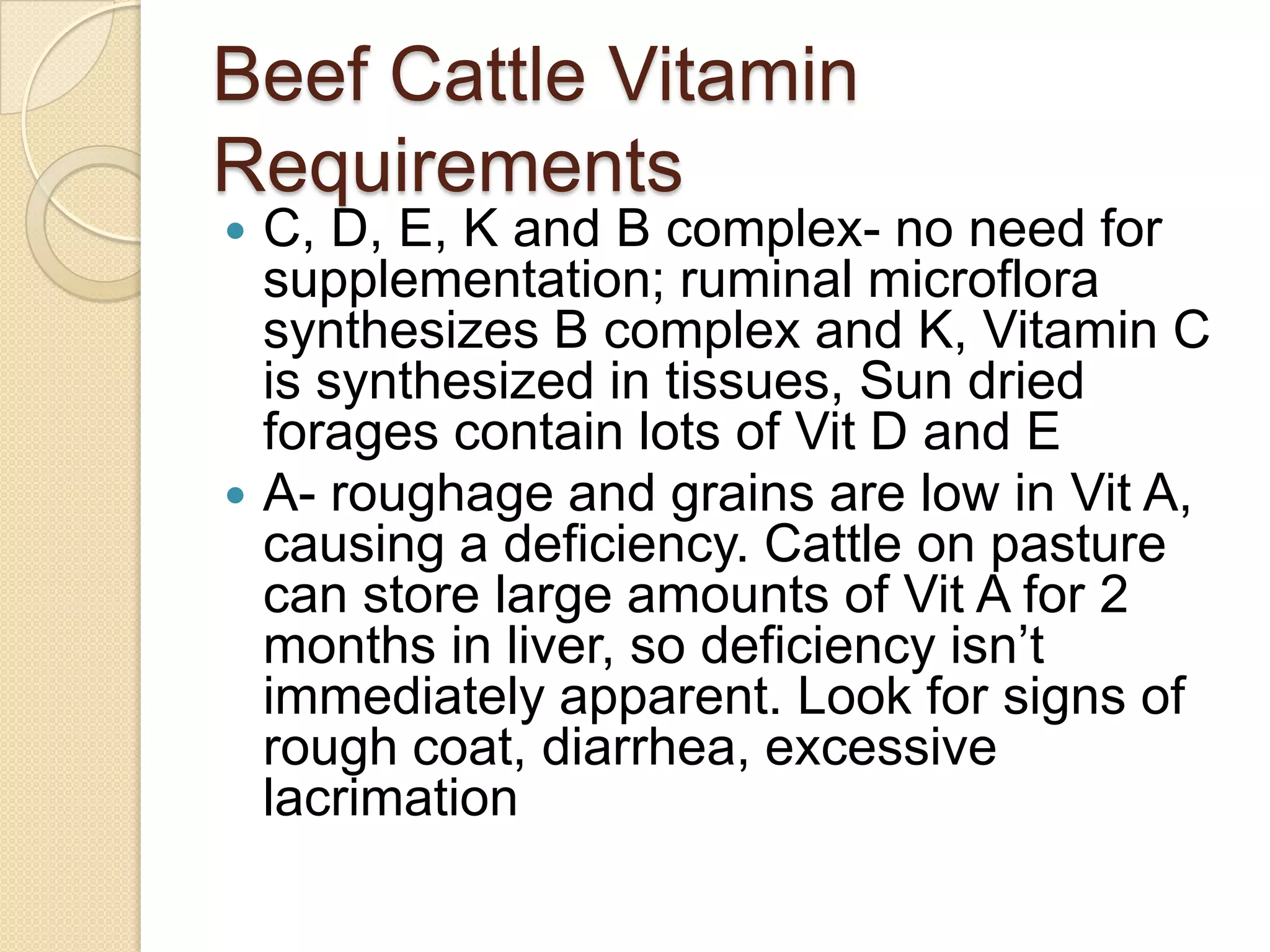 Beef Cattle Vitamin RequirementsC, D, E, K and B complex- no need for supplementation; ruminalmicroflora synthesizes B complex and K, Vitamin C is synthesized in tissues, Sun dried forages contain lots of Vit D and EA- roughage and grains are low in Vit A, causing a deficiency. Cattle on pasture can store large amounts of Vit A for 2 months in liver, so deficiency isn’t immediately apparent. Look for signs of rough coat, diarrhea, excessive lacrimation