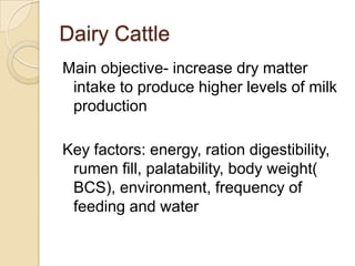 Dairy CattleMain objective- increase dry matter intake to produce higher levels of milk productionKey factors: energy, ration digestibility, rumen fill, palatability, body weight( BCS), environment, frequency of feeding and water