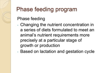 Phase feeding programPhase feedingChanging the nutrient concentration in a series of diets formulated to meet an animal’s nutrient requirements more precisely at a particular stage of growth or production