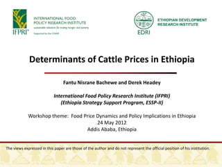 ETHIOPIAN DEVELOPMENT
                                                                                         RESEARCH INSTITUTE




             Determinants of Cattle Prices in Ethiopia

                                 Fantu Nisrane Bachewe and Derek Headey

                            International Food Policy Research Institute (IFPRI)
                               (Ethiopia Strategy Support Program, ESSP-II)

             Workshop theme: Food Price Dynamics and Policy Implications in Ethiopia
                                        24 May 2012
                                   Addis Ababa, Ethiopia


The views expressed in this paper are those of the author and do not represent the official position of his institution.
 