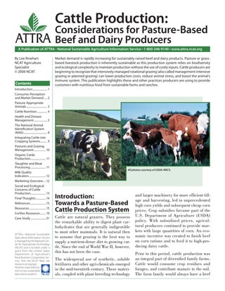 Cattle Production:
                                              Considerations for Pasture-Based
ATTRA                                         Beef and Dairy Producers
    A Publication of ATTRA - National Sustainable Agriculture Information Service • 1-800-346-9140 • www.attra.ncat.org

By Lee Rinehart                               Market demand is rapidly increasing for sustainably-raised beef and dairy products. Pasture or grass-
NCAT Agriculture                              based livestock production is inherently sustainable as this production system relies on biodiversity
Specialist                                    and ecological complexity to maintain production without the use of costly inputs. Cattle producers are
© 2006 NCAT                                   beginning to recognize that intensively-managed rotational grazing (also called management-intensive
                                              grazing or planned grazing) can lower production costs, reduce animal stress, and boost the animal’s
                                              immune system. This publication highlights these and other practices producers are using to provide
Contents                                      customers with nutritious food from sustainable farms and ranches.
Introduction ..................... 1
Consumer Perception
and Market Demand ..... 2
Pasture-Appropriate
Animals .............................. 3
Cattle Nutrition ............... 4
Health and Disease
Management ................... 5
The National Animal
Identiﬁcation System
(NAIS) .................................. 8
Integrating Cattle into
Cropping Systems .......... 9
Pastures and Grazing
Management ................. 10
Organic Cattle
Production ...................... 11
Slaughter and Meat
Processing ....................... 11
                                                                                              All photos courtesy of USDA-NRCS.
Milk Quality
Indicators ........................ 12
Marketing Overview ... 12
Social and Ecological
Concerns of Cattle
Production ...................... 13
                                              Introduction:                                        and larger machinery for more efﬁcient till-
Final Thoughts .............. 14
                                                                                                   age and harvesting, led to unprecedented
References ...................... 15          Towards a Pasture-Based                              high corn yields and subsequent cheap corn
Resources ........................ 15
Further Resources ........ 19
                                              Cattle Production System                             prices. Crop subsidies became part of the
                                              Cattle are natural grazers. They possess             U.S. Department of Agriculture (USDA)
Case Study ...................... 21
                                              the remarkable ability to digest plant car-          policy. With subsidized prices, agricul-
                                              bohydrates that are generally indigestible           tural producers continued to provide mar-
                                              to most other mammals. It is natural then            kets with large quantities of corn. An eco-
ATTRA—National Sustainable
Agriculture Information Service               to assume that grazing is the best way to            nomic incentive was created to ﬁ nish beef
is managed by the National Cen-               supply a nutrient-dense diet to growing cat-         on corn rations and to feed it to high-pro-
ter for Appropriate Technology
(NCAT) and is funded under a                  tle. Since the end of World War II, however,         ducing dairy cattle.
grant from the United States
Department of Agriculture’s
                                              this has not been the case.                          Prior to this period, cattle production was
Rural Business-Cooperative Ser-
vice. Visit the NCAT Web site                 The widespread use of synthetic, soluble             an integral part of diversiﬁed family farms.
(www.ncat.org/agri.                           fertilizers and other agri-chemicals emerged         Cattle would consume crop residues and
html) for more informa-
tion on our sustainable                       in the mid-twentieth century. These materi-          forages, and contribute manure to the soil.
agriculture projects.                         als, coupled with plant breeding technology          The farm family would always have a beef
 