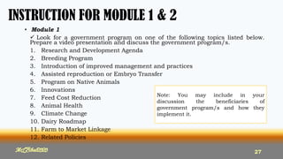 INSTRUCTION FOR MODULE 1 & 2
• Module 1
 Look for a government program on one of the following topics listed below.
Prepare a video presentation and discuss the government program/s.
1. Research and Development Agenda
2. Breeding Program
3. Introduction of improved management and practices
4. Assisted reproduction or Embryo Transfer
5. Program on Native Animals
6. Innovations
7. Feed Cost Reduction
8. Animal Health
9. Climate Change
10. Dairy Roadmap
11. Farm to Market Linkage
12. Related Policies
MLBibat2020 27
Note: You may include in your
discussion the beneficiaries of
government program/s and how they
implement it.
 