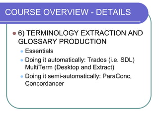 COURSE OVERVIEW - DETAILS
 6) TERMINOLOGY EXTRACTION AND
GLOSSARY PRODUCTION
 Essentials
 Doing it automatically: Trados (i.e. SDL)
MultiTerm (Desktop and Extract)
 Doing it semi-automatically: ParaConc,
Concordancer
 