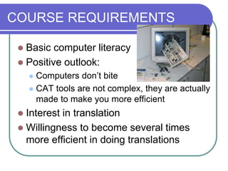 COURSE REQUIREMENTS
 Basic computer literacy
 Positive outlook:
 Computers don’t bite
 CAT tools are not complex, they are actually
made to make you more efficient
 Interest in translation
 Willingness to become several times
more efficient in doing translations
 