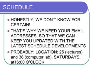 SCHEDULE
 HONESTLY, WE DON’T KNOW FOR
CERTAIN!
 THAT’S WHY WE NEED YOUR EMAIL
ADDRESSES, SO THAT WE CAN
KEEP YOU UPDATED WITH THE
LATEST SCHEDULE DEVELOPMENTS
 PROBABLY: LOCATION: 25 (lectures)
and 38 (computer lab), SATURDAYS,
at16:00 O’CLOCK
 