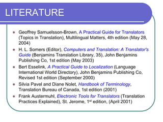 LITERATURE
 Geoffrey Samuelsson-Brown, A Practical Guide for Translators
(Topics in Translation), Multilingual Matters, 4th edition (May 28,
2004)
 H. L. Somers (Editor), Computers and Translation: A Translator's
Guide (Benjamins Translation Library, 35), John Benjamins
Publishing Co, 1st edition (May 2003)
 Bert Esselink, A Practical Guide to Localization (Language
International World Directory), John Benjamins Publishing Co,
Revised 1st edition (September 2000)
 Silvia Pavel and Diane Nolet, Handbook of Terminology,
Translation Bureau of Canada, 1st edition (2001)
 Frank Austermuhl, Electronic Tools for Translators (Translation
Practices Explained), St. Jerome, 1st edition, (April 2001)
 