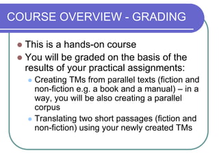 COURSE OVERVIEW - GRADING
 This is a hands-on course
 You will be graded on the basis of the
results of your practical assignments:
 Creating TMs from parallel texts (fiction and
non-fiction e.g. a book and a manual) – in a
way, you will be also creating a parallel
corpus
 Translating two short passages (fiction and
non-fiction) using your newly created TMs
 